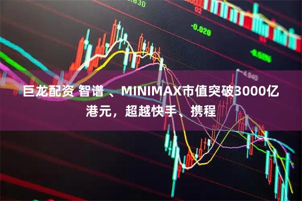 巨龙配资 智谱 、MINIMAX市值突破3000亿港元，超越快手、携程