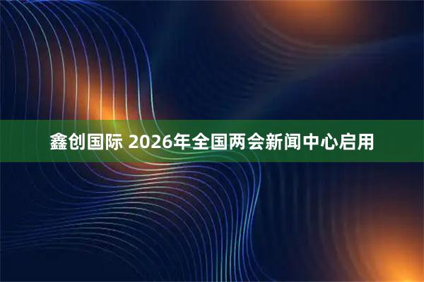 鑫创国际 2026年全国两会新闻中心启用