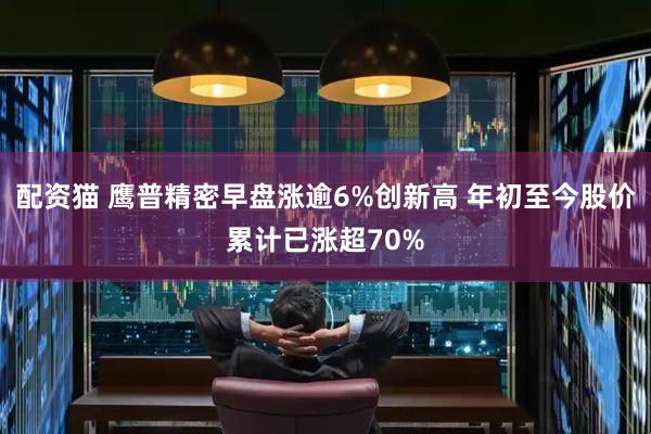 配资猫 鹰普精密早盘涨逾6%创新高 年初至今股价累计已涨超70%