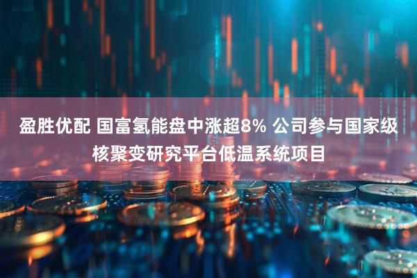 盈胜优配 国富氢能盘中涨超8% 公司参与国家级核聚变研究平台低温系统项目
