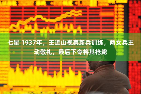 七星 1937年，王近山视察新兵训练，两女兵主动敬礼，最后下令将其枪毙