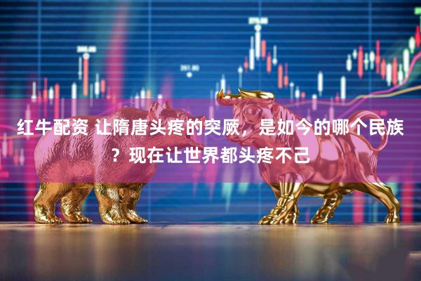红牛配资 让隋唐头疼的突厥，是如今的哪个民族？现在让世界都头疼不己