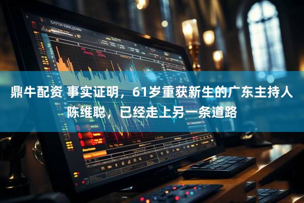 鼎牛配资 事实证明，61岁重获新生的广东主持人陈维聪，已经走上另一条道路