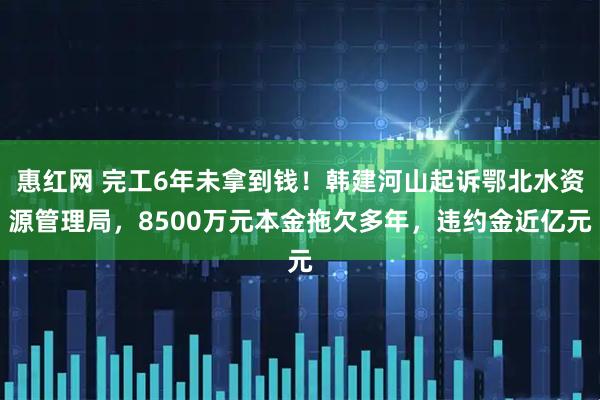 惠红网 完工6年未拿到钱！韩建河山起诉鄂北水资源管理局，8500万元本金拖欠多年，违约金近亿元