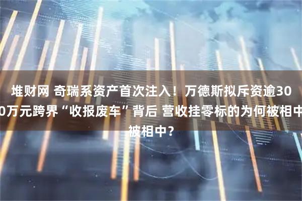 堆财网 奇瑞系资产首次注入！万德斯拟斥资逾3000万元跨界“收报废车”背后 营收挂零标的为何被相中？