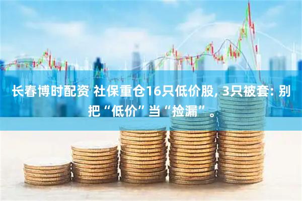 长春博时配资 社保重仓16只低价股, 3只被套: 别把“低价”当“捡漏”。