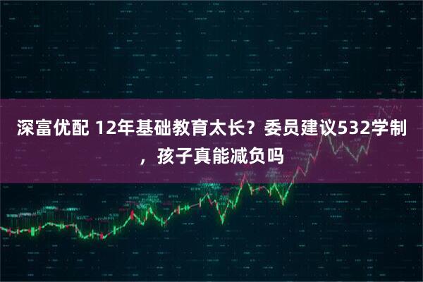 深富优配 12年基础教育太长？委员建议532学制，孩子真能减负吗