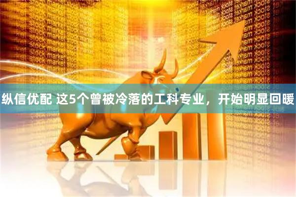 纵信优配 这5个曾被冷落的工科专业，开始明显回暖