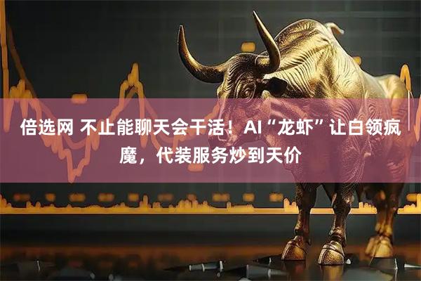 倍选网 不止能聊天会干活！AI“龙虾”让白领疯魔，代装服务炒到天价