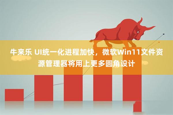 牛来乐 UI统一化进程加快，微软Win11文件资源管理器将用上更多圆角设计
