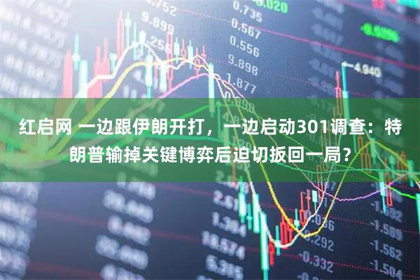 红启网 一边跟伊朗开打，一边启动301调查：特朗普输掉关键博弈后迫切扳回一局？
