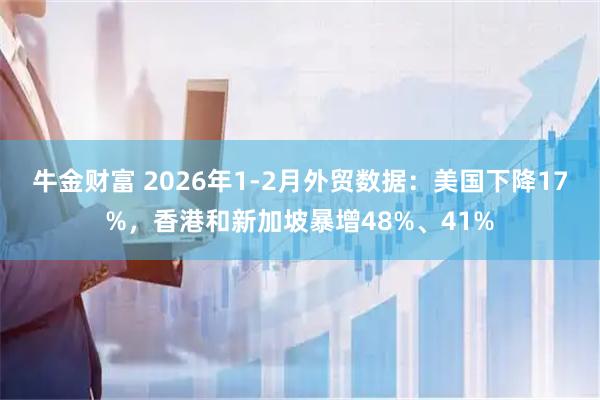 牛金财富 2026年1-2月外贸数据：美国下降17%，香港和新加坡暴增48%、41%