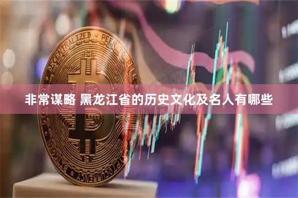 非常谋略 黑龙江省的历史文化及名人有哪些