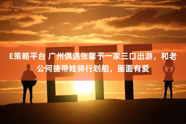 E策略平台 广州偶遇张馨予一家三口出游，和老公何捷带娃骑行划船，画面有爱