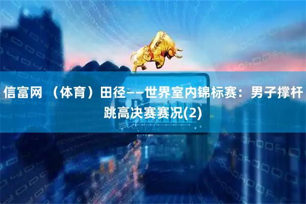 信富网 （体育）田径——世界室内锦标赛：男子撑杆跳高决赛赛况(2)