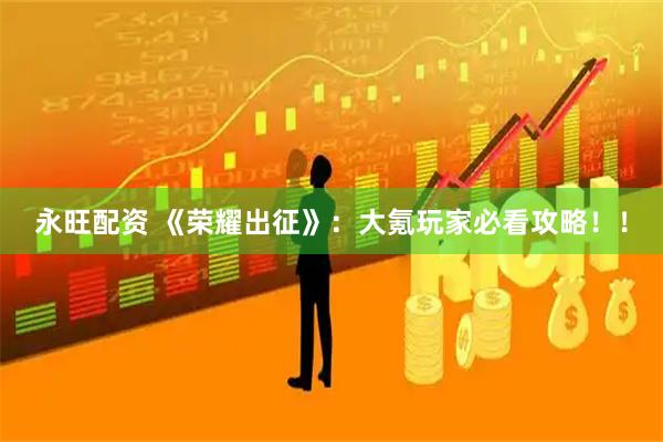 永旺配资 《荣耀出征》：大氪玩家必看攻略！！