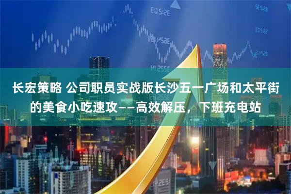 长宏策略 公司职员实战版长沙五一广场和太平街的美食小吃速攻——高效解压，下班充电站