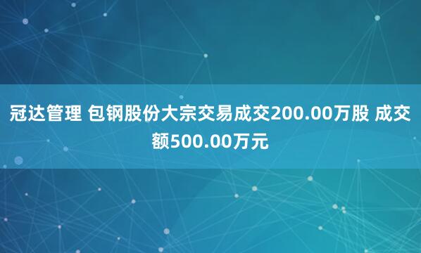 冠达管理 包钢股份大宗交易成交200.00万股 成交额500.00万元