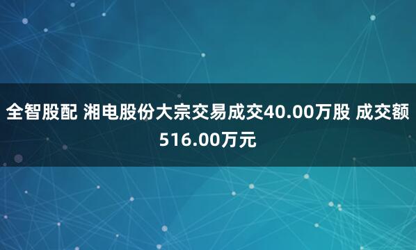 全智股配 湘电股份大宗交易成交40.00万股 成交额516.00万元