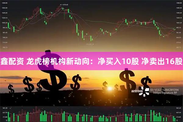 鑫配资 龙虎榜机构新动向：净买入10股 净卖出16股