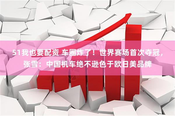 51我也要配资 车圈炸了！世界赛场首次夺冠，张雪：中国机车绝不逊色于欧日美品牌