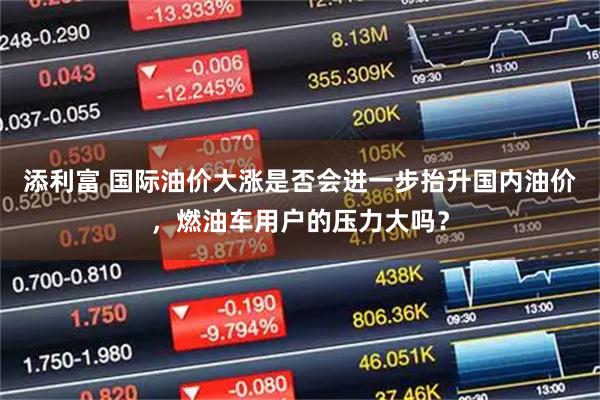添利富 国际油价大涨是否会进一步抬升国内油价，燃油车用户的压力大吗？