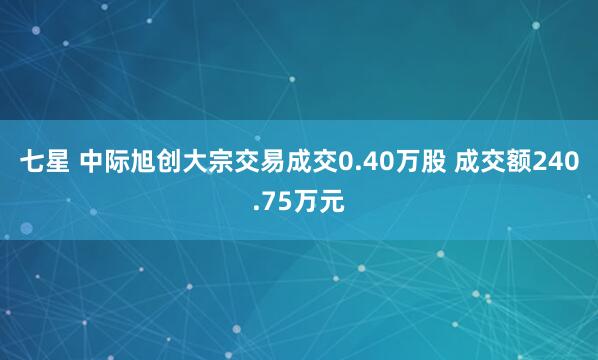 七星 中际旭创大宗交易成交0.40万股 成交额240.75万元