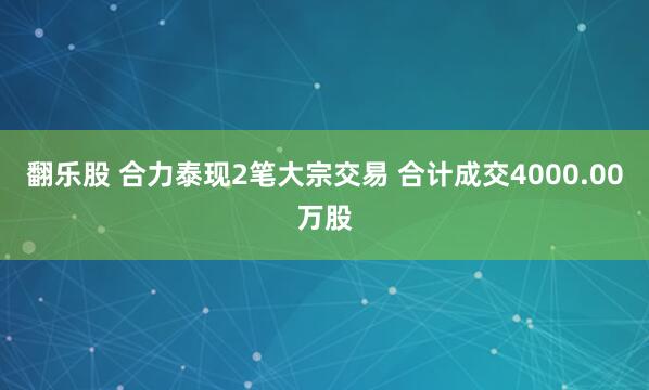 翻乐股 合力泰现2笔大宗交易 合计成交4000.00万股
