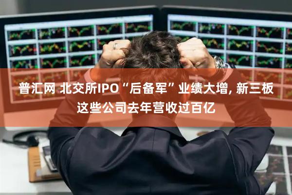普汇网 北交所IPO“后备军”业绩大增, 新三板这些公司去年营收过百亿
