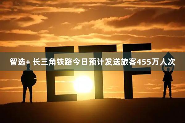 智选+ 长三角铁路今日预计发送旅客455万人次