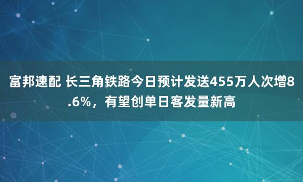 富邦速配 长三角铁路今日预计发送455万人次增8.6%，有望创单日客发量新高