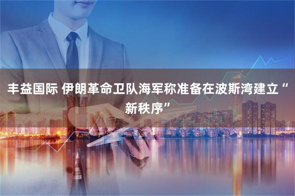 丰益国际 伊朗革命卫队海军称准备在波斯湾建立“新秩序”