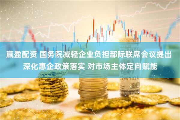 赢盈配资 国务院减轻企业负担部际联席会议提出 深化惠企政策落实 对市场主体定向赋能