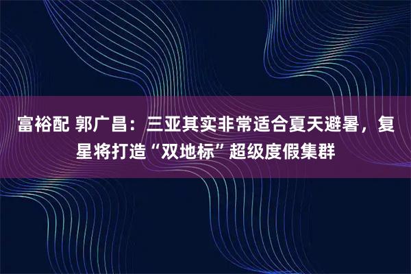 富裕配 郭广昌：三亚其实非常适合夏天避暑，复星将打造“双地标”超级度假集群