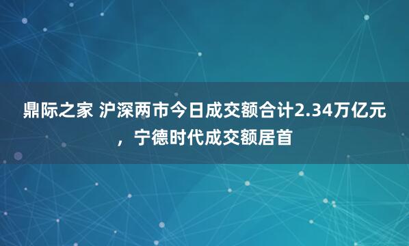 鼎际之家 沪深两市今日成交额合计2.34万亿元，宁德时代成交额居首