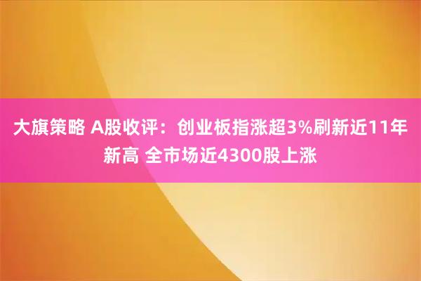大旗策略 A股收评：创业板指涨超3%刷新近11年新高 全市场近4300股上涨