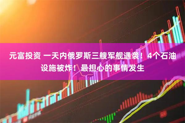 元富投资 一天内俄罗斯三艘军舰遇袭！4个石油设施被炸！最担心的事情发生
