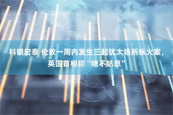 科银宏泰 伦敦一周内发生三起犹太场所纵火案，英国首相称“绝不姑息”