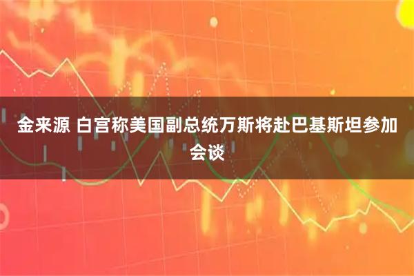 金来源 白宫称美国副总统万斯将赴巴基斯坦参加会谈
