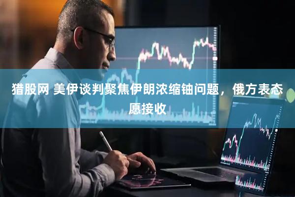 猎股网 美伊谈判聚焦伊朗浓缩铀问题，俄方表态愿接收