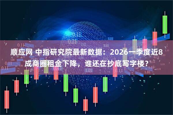 顺应网 中指研究院最新数据：2026一季度近8成商圈租金下降，谁还在抄底写字楼？