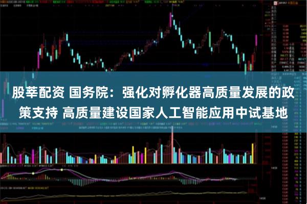 股莘配资 国务院：强化对孵化器高质量发展的政策支持 高质量建设国家人工智能应用中试基地