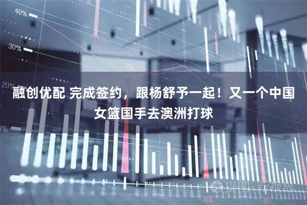 融创优配 完成签约，跟杨舒予一起！又一个中国女篮国手去澳洲打球