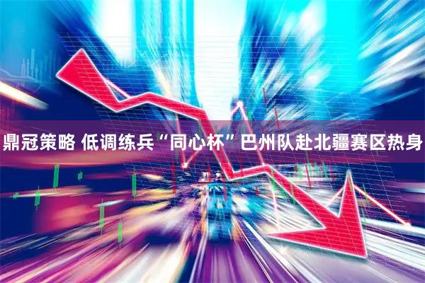 鼎冠策略 低调练兵“同心杯”巴州队赴北疆赛区热身