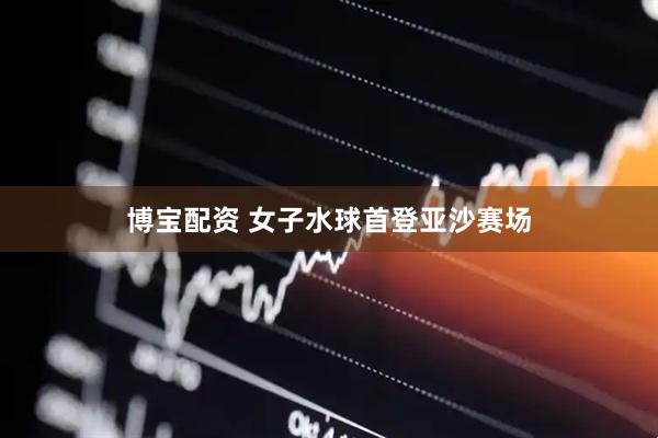博宝配资 女子水球首登亚沙赛场