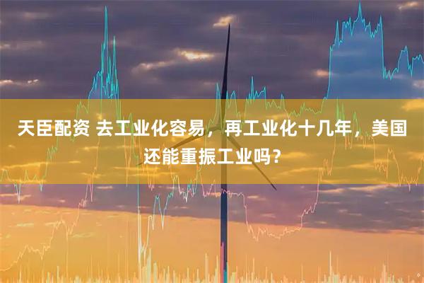 天臣配资 去工业化容易，再工业化十几年，美国还能重振工业吗？