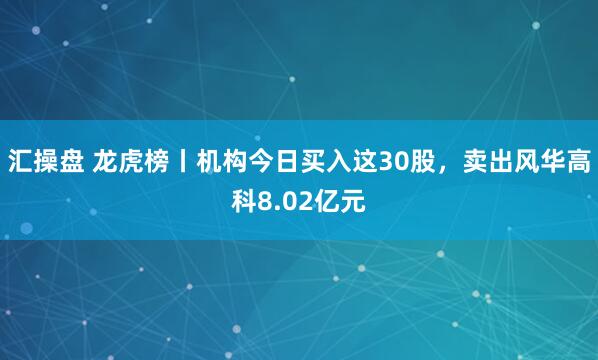 汇操盘 龙虎榜丨机构今日买入这30股，卖出风华高科8.02亿元