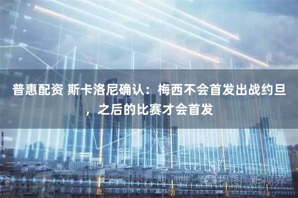 普惠配资 斯卡洛尼确认：梅西不会首发出战约旦，之后的比赛才会首发
