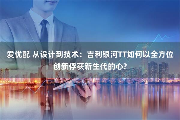 爱优配 从设计到技术:吉利银河TT如何以全方位创新俘获新生代的心?