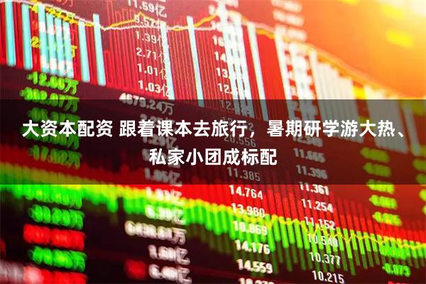 大资本配资 跟着课本去旅行，暑期研学游大热、私家小团成标配